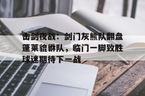 击剑夜战：剑门灰熊队翻盘蓬莱貔貅队，临门一脚致胜球迷期待下一战的简单介绍-Jiuyou Sports