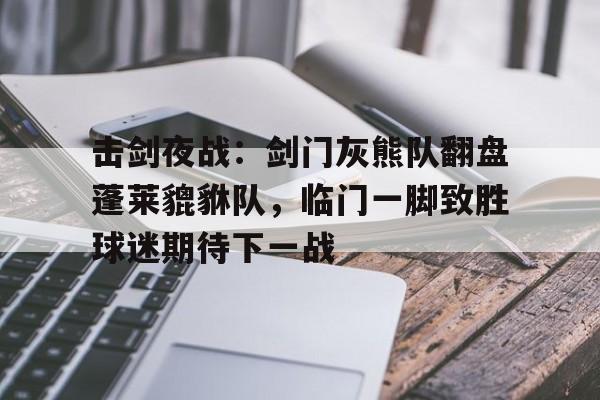 击剑夜战：剑门灰熊队翻盘蓬莱貔貅队，临门一脚致胜球迷期待下一战的简单介绍